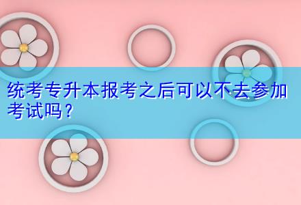 統(tǒng)考專升本報考之后可以不去參加考試嗎？