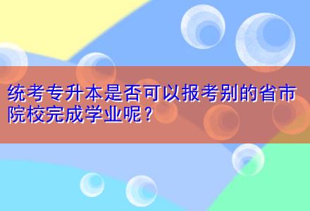 統(tǒng)考專(zhuān)升本是否可以報(bào)考別的省市院校完成學(xué)業(yè)呢？