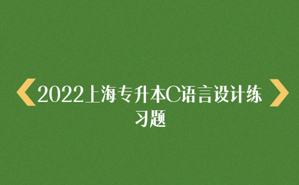 2022上海專升本C語言設(shè)計(jì)練習(xí)題 2022上海專升本C語言設(shè)計(jì)練習(xí)題
