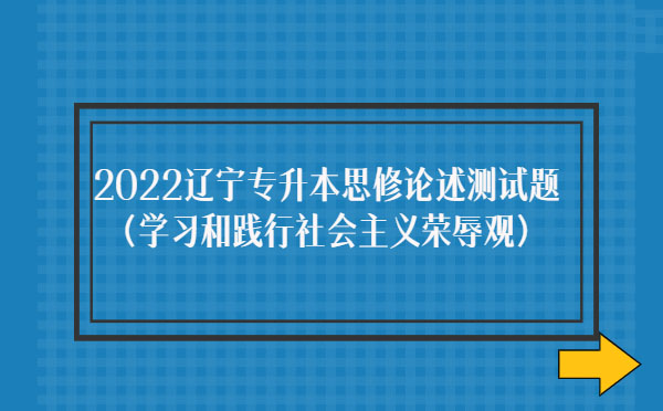 2022遼寧專(zhuān)升本思修論述測(cè)試題(學(xué)習(xí)和踐行社會(huì)主義榮辱觀) 2022遼寧專(zhuān)升本思修論述測(cè)試題(學(xué)習(xí)和踐行社會(huì)主義榮辱觀)