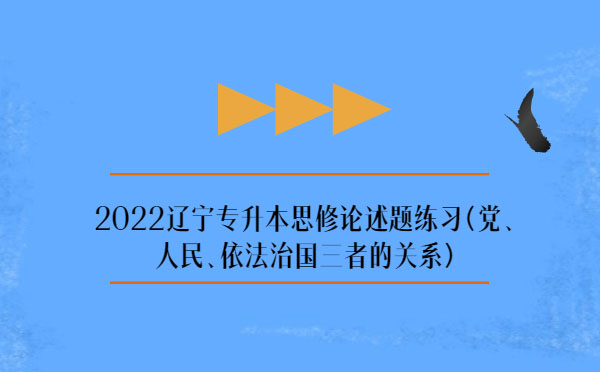 2022遼寧專升本思修論述題練習(xí)(黨、人民、依法治國三者的關(guān)系)