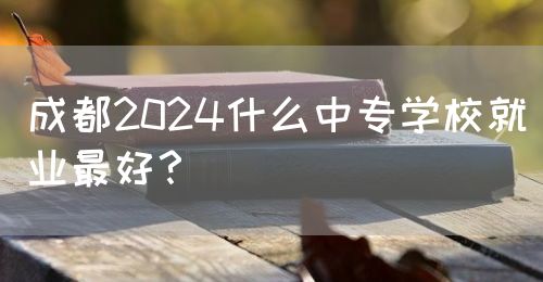 成都2024什么中專學(xué)校就業(yè)最好？(圖1)
