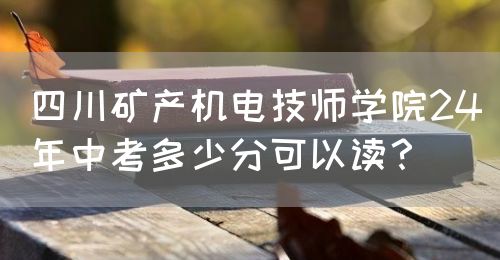 四川礦產(chǎn)機電技師學(xué)院24年中考多少分可以讀？(圖1)