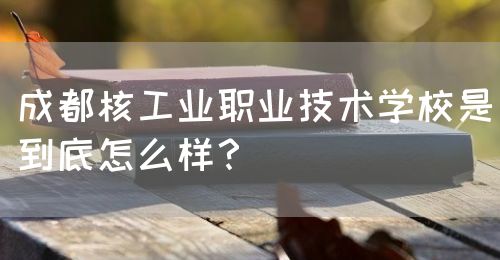 成都核工業(yè)職業(yè)技術(shù)學(xué)校是到底怎么樣？(圖1)