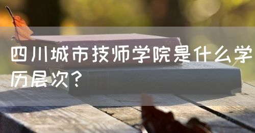四川城市技師學(xué)院是什么學(xué)歷層次？(圖1)
