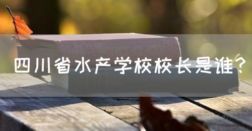 四川省水產(chǎn)學(xué)校校長是誰？(圖1)
