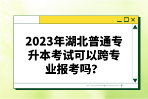2023年湖北普通專升本考試可以跨專業(yè)報考嗎？