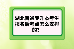 湖北普通專升本考生報(bào)名后考點(diǎn)怎么安排的？