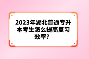 2023年湖北普通專升本考生怎么提高復(fù)習(xí)效率？