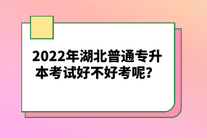 2022年湖北普通專升本考試好不好考呢？