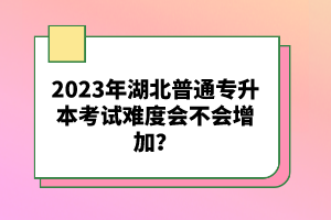 2023年湖北普通專升本考試難度會不會增加？