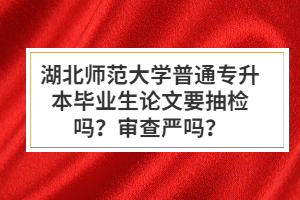 湖北師范大學(xué)普通專升本畢業(yè)生論文要抽檢嗎？審查嚴嗎？