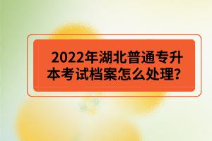 2022年湖北普通專升本考試檔案怎么處理？