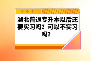 湖北普通專升本以后還要實(shí)習(xí)嗎？可以不實(shí)習(xí)嗎？