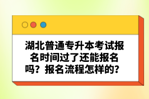 湖北普通專升本考試報名時間過了還能報名嗎？報名流程怎樣的？