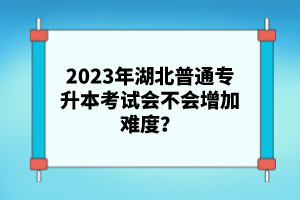 2023年湖北普通專升本考試會(huì)不會(huì)增加難度？