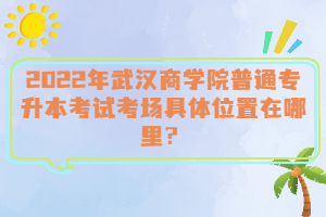  2022年武漢商學(xué)院普通專升本考試考場(chǎng)具體位置在哪里？