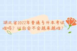 湖北省2022年普通專升本考試難嗎？以后會不會越來越難？