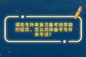 湖北專升本復(fù)習(xí)備考效率如何提高，怎么高效備考專升本考試？
