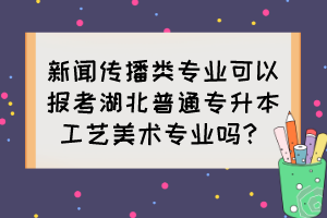 新聞傳播類專業(yè)可以報考湖北普通專升本工藝美術(shù)專業(yè)嗎？