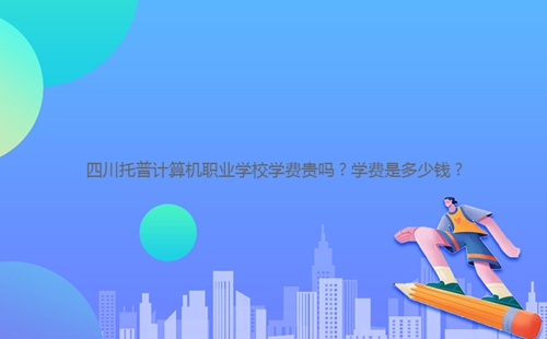 四川托普計(jì)算機(jī)職業(yè)學(xué)校學(xué)費(fèi)貴嗎？學(xué)費(fèi)是多少錢？