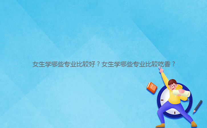 女生學(xué)哪些專業(yè)比較好？女生學(xué)哪些專業(yè)比較吃香？