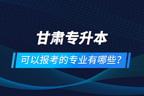 甘肅專升本可以報考的專業(yè)有哪些？