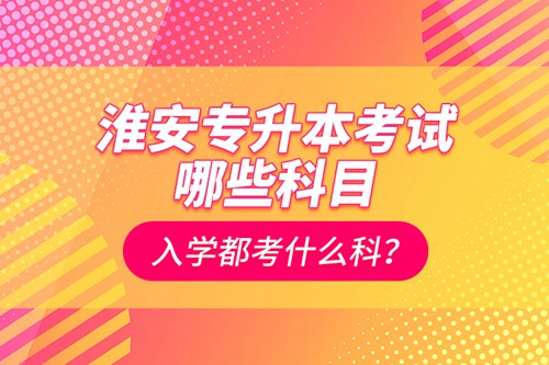淮安專升本考試哪些科目？入學都考什么科？
