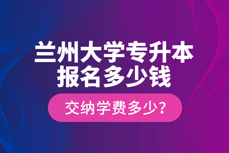 蘭州大學(xué)專升本報名多少錢？交納學(xué)費多少？