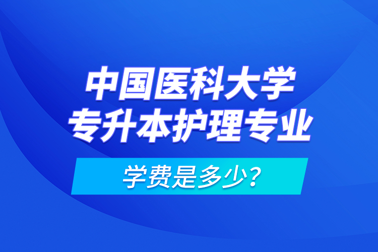 中國醫(yī)科大學(xué)專升本護(hù)理專業(yè)學(xué)費(fèi)是多少？