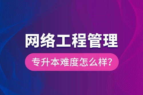 網(wǎng)絡(luò)工程管理專升本難度怎么樣？