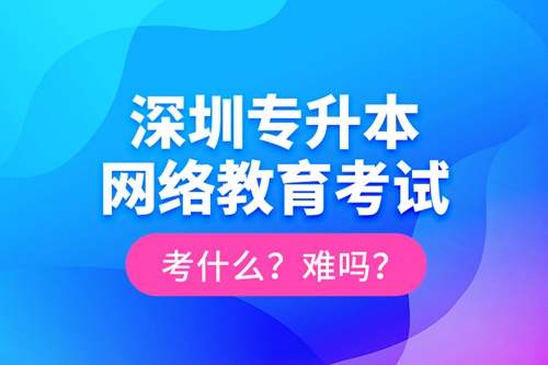深圳專升本網(wǎng)絡教育考試考什么？難嗎？