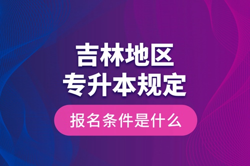 吉林地區(qū)專升本規(guī)定的報名條件是什么？
