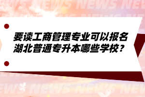 要讀工商管理專業(yè)可以報(bào)名湖北普通專升本哪些學(xué)校？