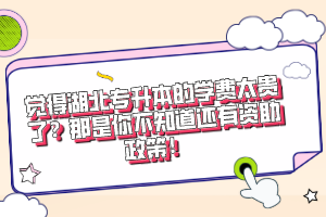 覺得湖北專升本的學費太貴了？那是你不知道還有資助政策！
