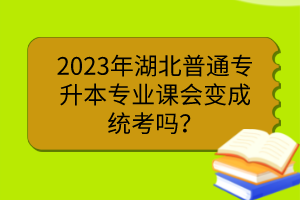 2023年湖北普通專升本專業(yè)課會變成統(tǒng)考嗎？